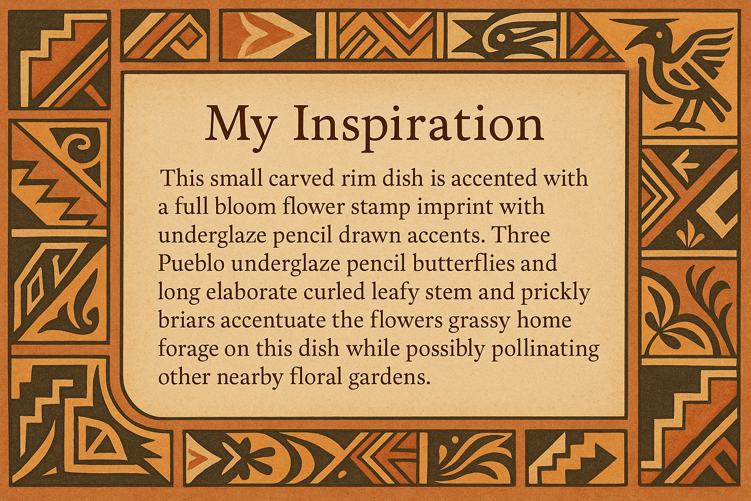 An artists description with pueblo motifs around the edge and this exact text "My Inspiration 
This small carved rim dish is accented with a full bloom flower stamp imprint with underglaze pencil drawn accents.  Three Pueblo underglaze pencil butterflies and long elaborate curled leafy stem and prickly briars accentuate the flowers grassy home forage on this dish while possibly pollinating other nearby floral gardens."
