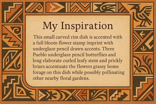 An artists description with pueblo motifs around the edge and this exact text "My Inspiration 
This small carved rim dish is accented with a full bloom flower stamp imprint with underglaze pencil drawn accents.  Three Pueblo underglaze pencil butterflies and long elaborate curled leafy stem and prickly briars accentuate the flowers grassy home forage on this dish while possibly pollinating other nearby floral gardens."