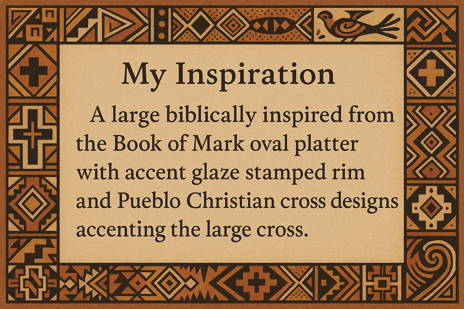 artists description with pueblo motifs around the edge and this exact text "My Inspiration
A large biblically inspired from the Book of Mark oval platter with accent glaze stamped rim and Pueblo Christian cross designs accenting the large cross."