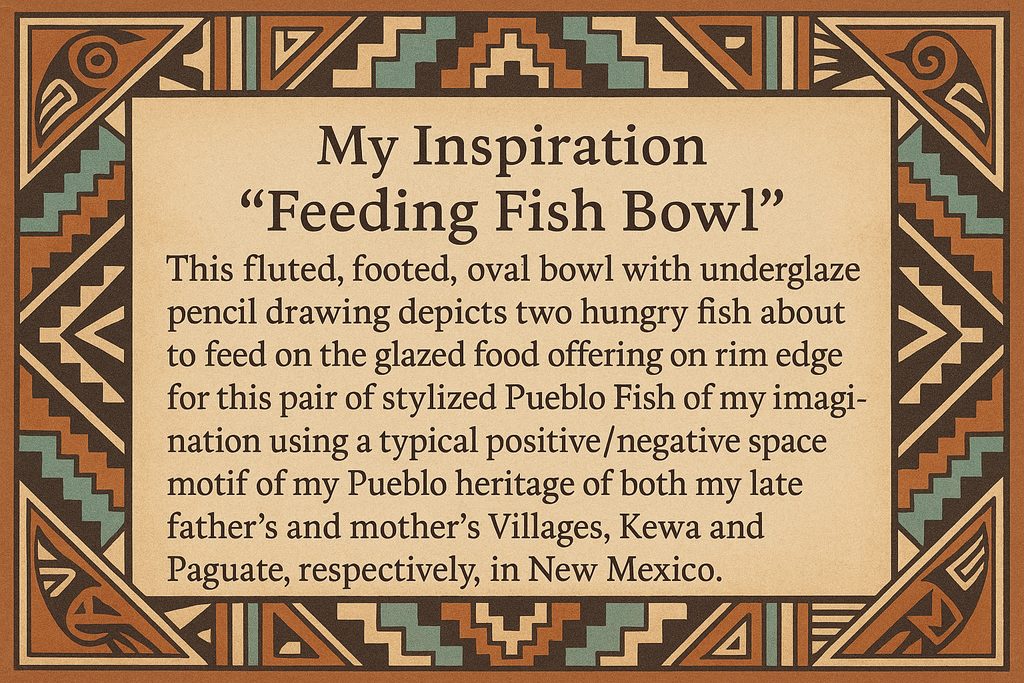 artists description with pueblo motifs around the edge and this exact text "My Inspiration 
"Feeding Fish Bowl"  This fluted, footed, oval bowl with underglaze pencil drawing depicts two hungry fish about to feed on the glazed food offering on the rim edge for this pair of stylized Pueblo Fish of my imagination using a typical positive/negative space motif of my Pueblo heritage of both my late father's and mother's Villages, Kewa and Paguate, respectively, in New Mexico."