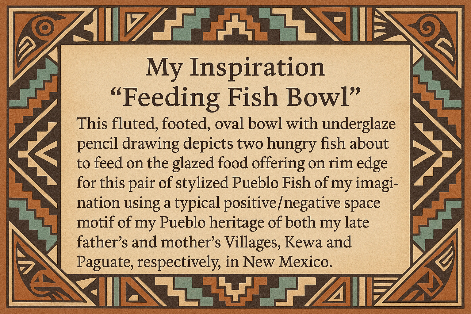 artists description with pueblo motifs around the edge and this exact text "My Inspiration 
"Feeding Fish Bowl"  This fluted, footed, oval bowl with underglaze pencil drawing depicts two hungry fish about to feed on the glazed food offering on the rim edge for this pair of stylized Pueblo Fish of my imagination using a typical positive/negative space motif of my Pueblo heritage of both my late father's and mother's Villages, Kewa and Paguate, respectively, in New Mexico."
