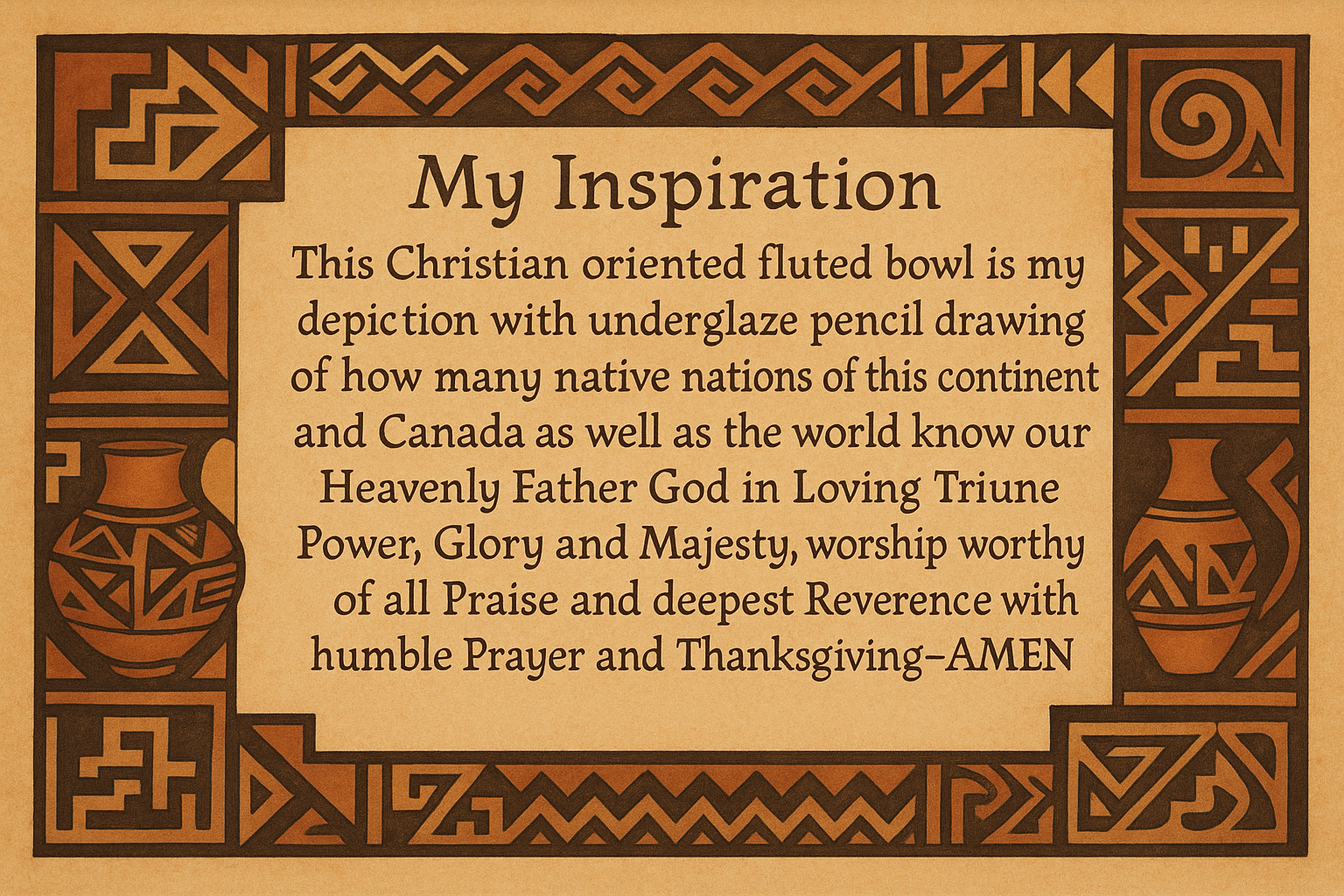 artists description with pueblo motifs around the edge and this exact text :My Inspiration 
This Christian oriented fluted bowl is my depiction with underglaze pencil drawing of how many native nations of this continent and Canada as well as the world know our Heavenly Father God in Loving Triune Power, Glory and Majesty, worship worthy of all Praise and deepest Reverence with humble Prayer and Thanksgiving~AMEN"