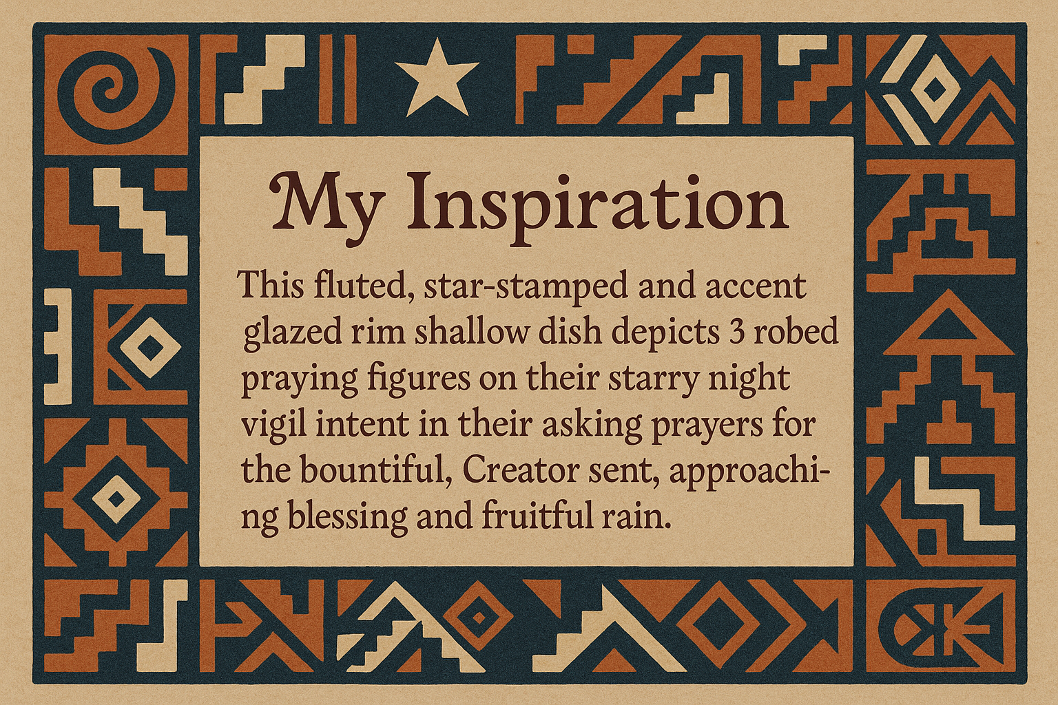 artists description with pueblo motifs around the edge and this exact text "My Inspiration 
This fluted, star-stamped and accent glazed rim shallow dish depicts 3 robed praying figures on their starry night vigil intent in their asking prayers for the bountiful, Creator sent, approaching blessing and fruitful rain."