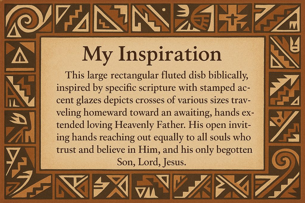 artists description with pueblo motifs around the edge and this exact text "My Inspiration
This large rectangular fluted dish biblically, inspired by specific scripture with stamped accent glazes depicts crosses of various sizes traveling homeward toward an awaiting, hands extended loving Heavenly Father.  His open inviting hands reaching out equally to all souls who trust and believe in Him, and his only begotten Son, Lord, Jesus."
