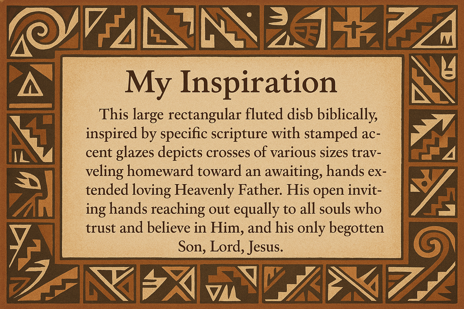 artists description with pueblo motifs around the edge and this exact text "My Inspiration
This large rectangular fluted dish biblically, inspired by specific scripture with stamped accent glazes depicts crosses of various sizes traveling homeward toward an awaiting, hands extended loving Heavenly Father.  His open inviting hands reaching out equally to all souls who trust and believe in Him, and his only begotten Son, Lord, Jesus."
