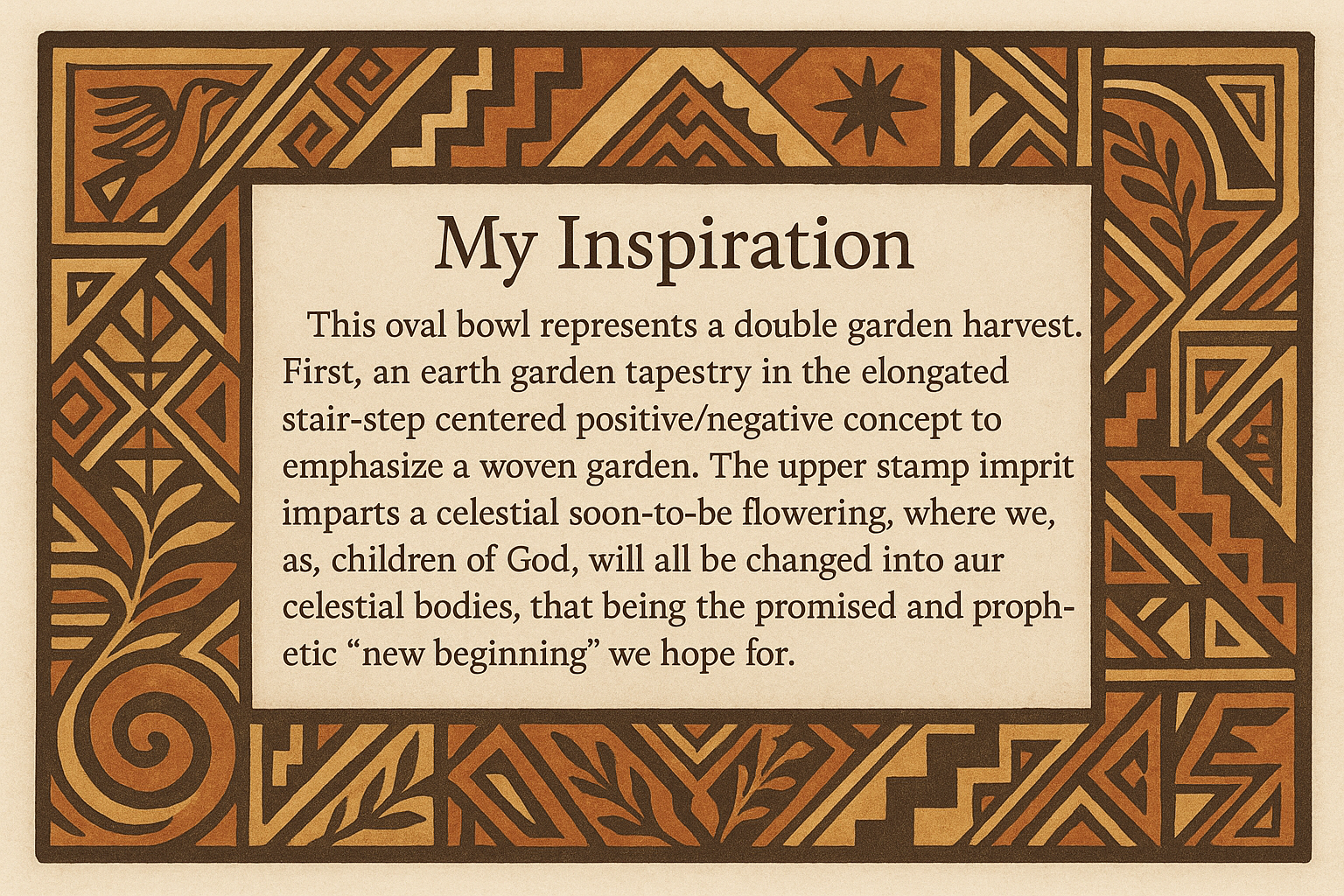 artists description with pueblo motifs around the edge and this exact text "My Inspiration 
This oval bowl represents a double garden harvest.  First, an earth garden tapestry in the elongated stair-step centered positive/negative concept to emphasize a woven garden.  The upper stamp imprint imparts a celestial soon-to-be flowering, where we, as children of God, will all be changed into our celestial bodies, that being the promised and prophetic "new beginning" we hope for."