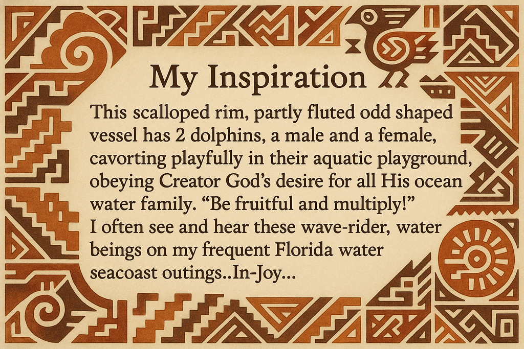artists description with pueblo motifs around the edge and this exact text "My Inspiration 
This scalloped rim, partly fluted odd shaped vessel has 2 dolphins, a male and a female, cavorting playfully in their aquatic playground, obeying Creator God's desire for all His ocean water family.  "Be fruitful and multiply!"  I often see and hear these wave-rider, water beings on my frequent Florida water seacoast outings..In-Joy..."