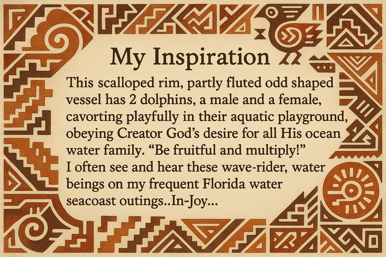artists description with pueblo motifs around the edge and this exact text "My Inspiration 
This scalloped rim, partly fluted odd shaped vessel has 2 dolphins, a male and a female, cavorting playfully in their aquatic playground, obeying Creator God's desire for all His ocean water family.  "Be fruitful and multiply!"  I often see and hear these wave-rider, water beings on my frequent Florida water seacoast outings..In-Joy..."