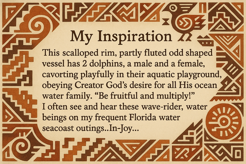 artists description with pueblo motifs around the edge and this exact text "My Inspiration 
This scalloped rim, partly fluted odd shaped vessel has 2 dolphins, a male and a female, cavorting playfully in their aquatic playground, obeying Creator God's desire for all His ocean water family.  "Be fruitful and multiply!"  I often see and hear these wave-rider, water beings on my frequent Florida water seacoast outings..In-Joy..."