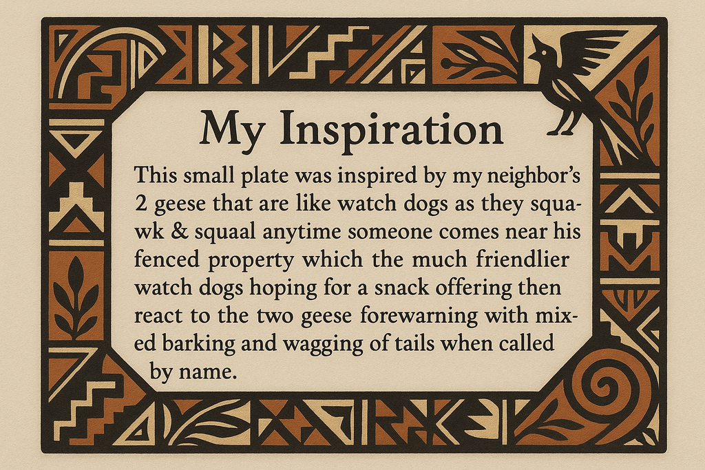 artists description with pueblo motifs around the edge and this exact text "My Inspiration 
This small plate was inspired by my neighbor's 2 geese that are like watch dogs as they squawk & squeal anytime someone comes near his fenced property which the much friendlier watch dogs hoping for a snack offering then react to the two geese forewarning with mixed barking and wagging of tails when called by name."