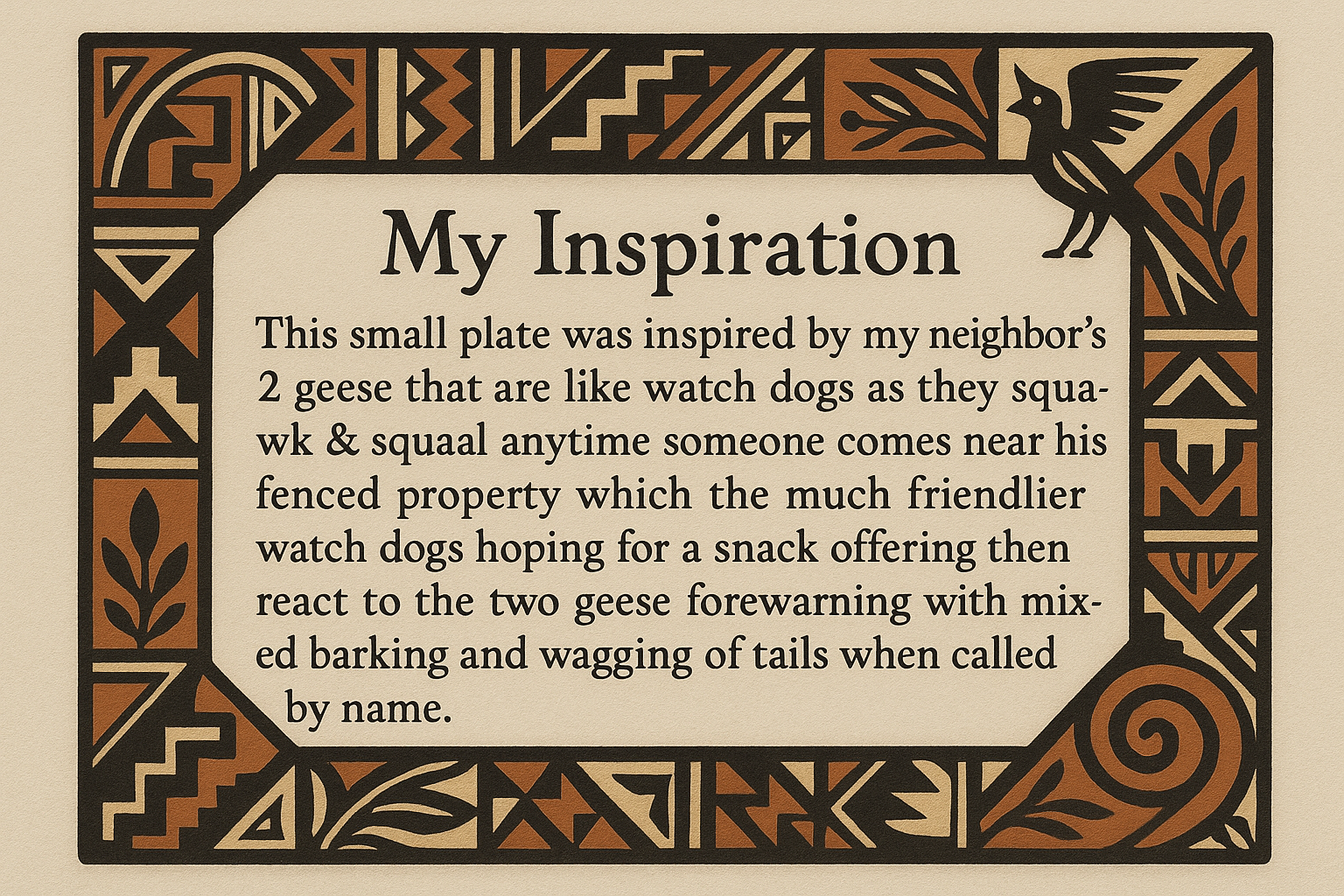 artists description with pueblo motifs around the edge and this exact text "My Inspiration 
This small plate was inspired by my neighbor's 2 geese that are like watch dogs as they squawk & squeal anytime someone comes near his fenced property which the much friendlier watch dogs hoping for a snack offering then react to the two geese forewarning with mixed barking and wagging of tails when called by name."