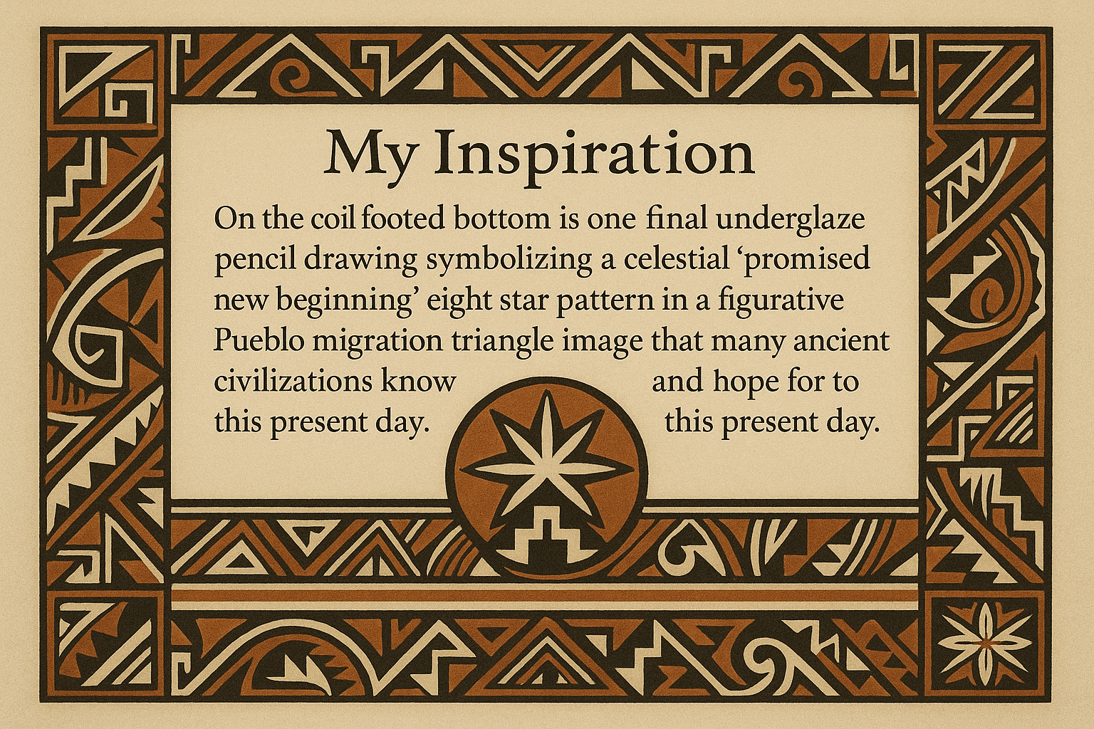 Create an artists description with pueblo motifs and this exact text "My Inspiration
On the coil footed bottom is one final underglaze pencil drawing symbolizing a celestial "promised new beginning" eight star pattern in a figurative Pueblo migration triangle image that many ancient civilizations know and hope for to this present day.